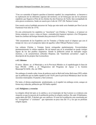 Diagnóstico Municipal Consolidado, San Lorenzo




“Una vez sometido el Imperio quechua al dominio español, los conquistadores se lanzaron a
la exploración de las diferentes regiones del territorio; en tal forma,que uno de los primeros
españoles que llegaron al País de los chichas fue don Francisco de Tarifa. Que acompañado de
otros pocos aventureros, fundo un caserío por el año de 1554”.(M. Pacheco Loma)

Este caserío seria el poblado precursor de Tarija que más tarde seria fundado por Don Luis de
Fuentes(el 4 de Julio de 1574).

En esta colonización los españoles se “mezclaron” con Chichas y Tomatas, y al parecer en
forma conjunta (a veces y otras en franca contradicción) lograron reprimir a los Chiriguanos
hasta los confines del bosque húmedo (hoy provincia O`Connor).

“Del cruzamiento de los Españoles con los Tomatas y Chichas nació el chapaco que con el
tiempo de vino a ser el campesino típico de aquellos valles”(Misael Pacheco Loma.)

Las culturas Chichas y Tomatas fueron extinguidas paulatinamente. Favoreciéndose
permanentemente la cultura española. De tal manera que en la actualidad no queda vestigio
alguno de los dos pueblos originarios. Siendo la población actual de marcados rasgos
mestizos, y de características culturales Hispanas. (de “manifestar cervantino”, según la
descripción de los propios San Lorenceños).

c.4.2. Idiomas

El único Idioma en el Municipio y en la Provincia Méndez es el español(según la línea de
base PFCEE –1999) y el “Diagnostico del Programa de Apoyo a la Gestión
Municipal”(CAEM , Dic. de 1998).

Sin embargo el estudio sobre Areas de pobreza rural en Bolivia(Caritas Boliviana,1992) señala
que la población que no habla español es del 10,4% para la provincia Méndez(es decir las dos
secciones municipales: El puente y San Lorenzo).

Por tanto, el idioma ampliamente predominante, es el español sin embargo existe, aunque en
forma muy reducida, población que NO habla español.

c.4.3. Religiones y creencias

La religión oficial del país es la católica y en el municipio de San Lorenzo se evidencia esta
situación ya que la mayoría de la población profesa la religión católica. De cada 10 habitantes,
según datos del INE, 9 declaró que son católicos. El resto de la población esta constituida por
los “evangelistas” o “cristianos” que representa un poco mas del 1% y los que no profesan
religión alguna.




                                                                                             42
 