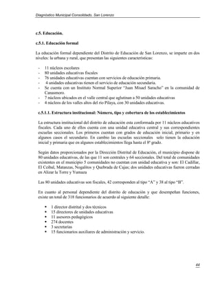 Diagnóstico Municipal Consolidado, San Lorenzo




c.5. Educación.

c.5.1. Educación formal

La educación formal dependiente del Distrito de Educación de San Lorenzo, se imparte en dos
niveles: la urbana y rural, que presentan las siguientes características:

 -   11 núcleos escolares
 -   80 unidades educativas fiscales
 -   76 unidades educativas cuentan con servicios de educación primaria.
 -   4 unidades educativas tienen el servicio de educación secundaria.
 -   Se cuenta con un Instituto Normal Superior “Juan Misael Saracho” en la comunidad de
     Canasmoro.
 -   7 núcleos ubicados en el valle central que aglutinan a 50 unidades educativas
 -   4 núcleos de los valles altos del río Pilaya, con 30 unidades educativas.

 c.5.1.1. Estructura institucional: Número, tipo y cobertura de los establecimientos

 La estructura institucional del distrito de educación esta conformada por 11 núcleos educativos
 fiscales. Cada uno de ellos cuenta con una unidad educativa central y sus correspondientes
 escuelas seccionales. Los primeros cuentan con grados de educación inicial, primario y en
 algunos casos el secundario. En cambio las escuelas seccionales solo tienen la educación
 inicial y primaria que en algunos establecimientos llega hasta el 8ª grado.

 Según datos proporcionados por la Dirección Distrital de Educación, el municipio dispone de
 80 unidades educativas, de las que 11 son centrales y 64 seccionales. Del total de comunidades
 existentes en el municipio 5 comunidades no cuentan con unidad educativa y son: El Cadillar,
 El Ceibal, Matanzas, Nogalitos y Quebrada de Cajas; dos unidades educativas fueron cerradas
 en Alizar la Torre y Yumaza

 Las 80 unidades educativas son fiscales, 42 corresponden al tipo “A” y 38 al tipo “B”.

 En cuanto al personal dependiente del distrito de educación y que desempeñan funciones,
 existe un total de 318 funcionarios de acuerdo al siguiente detalle:

        1 director distrital y dos técnicos
        15 directores de unidades educativas
        11 asesores pedagógicos
        274 docentes
        3 secretarias
        15 funcionarios auxiliares de administración y servicio.




                                                                                             44
 