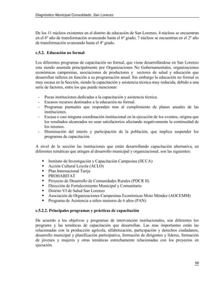 Diagnóstico Municipal Consolidado, San Lorenzo




De los 11 núcleos existentes en el distrito de educación de San Lorenzo, 4 núcleos se encuentran
en el 6º año de transformación avanzando hasta el 6º grado; 7 núcleos se encuentran en el 2º año
de transformación avanzando hasta el 4º grado.

c.5.2. Educación no formal

Los diferentes programas de capacitación no formal, que viene desarrollándose en San Lorenzo
esta siendo asumida principalmente por Organizaciones No Gubernamentales, organizaciones
económicas campesinas, asociaciones de productores y sectores de salud y educación que
desarrollan talleres en función a su programación anual. Sin embargo la educación no formal es
muy escasa en la Sección, siendo la capacitación y asistencia técnica muy reducida, debido a una
serie de factores, entre los que puede mencionar:

 -       Pocas instituciones dedicadas a la capacitación y asistencia técnica.
 -       Escasos recursos destinados a la educación no formal.
 -       Programas puntuales que responden mas al cumplimiento de planes anuales de las
         instituciones.
 -       Escasa o casi ninguna coordinación institucional en la ejecución de los eventos, origina que
         los resultados alcanzados no sean satisfactorios afectando negativamente la continuidad de
         los mismos.
 -       Disminución del interés y participación de la población, que implica suspender los
         programas de capacitación.

A nivel de la sección las instituciones que están desarrollando capacitación alternativa, en
diferentes temáticas que atingen al desarrollo municipal y organizacional, son las siguientes:

          Instituto de Investigación y Capacitación Campesina (IICCA)
          Acción Cultural Loyola (ACLO)
          Plan Internacional Tarija
          PROHABITAT
          Proyecto de Desarrollo de Comunidades Rurales (PDCR II)
          Dirección de Fortalecimiento Municipal y Comunitario
          Distrito VI de Salud San Lorenzo
          Asociación de Organizaciones Campesinas Económicas Moto Méndez (AOCEMM)
          Programa de Asistencia a niños menores de 6 años (PAN)

c.5.2.2. Principales programas y prácticas de capacitación

De acuerdo a los objetivos y programas de intervención institucionales, son diferentes los
programs y las temáticas de capacitación que desarrollan. Las mas importantes están las
relacionadas con la producción agrícola, alfabetización, participación y derechos ciudadanos,
desarrollo municipal y planificación participativa, formación de dirigentes y líderes, formación
de jóvenes y mujeres y otras temáticas estrechamente relacionadas con los proyectos en
ejecución.



                                                                                                  58
 