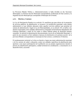 Diagnóstico Municipal Consolidado, San Lorenzo




La Provincia Méndez Política y Administrativamente se halla dividida en dos Secciones
Municipales; La Primera Sección Municipal correspondiente al Municipio de San Lorenzo y la
Segunda Sección Municipal que corresponde al Municipio de El Puente.

a.2.1.   Distritos y Cantones

La Ley de Participación Popular en su artículo 18, manifiesta que para efectos de la prestación
de servicios públicos, de planificación, se reconoce a la jurisdicción municipal, como distrito
administrativo al que deberán adecuarse todos aquellos servicios públicos que permitan tal
sistema de administración. Según la Ley de Municipalidades, en su artículo 163, se define a los
distritos municipales como unidades administrativas integradas territorialmente dependientes del
Gobierno Municipal, a partir de las cuales se deben elaborar planes de desarrollo humano
sostenible. Se ejercerá la administración desconcentrada a través de un Subalcalde Municipal. A
partir de este escenario se llevó adelante el proceso de distritación en la primera sección de la
provincia Méndez correspondiente al municipio de San Lorenzo, se definieron 10 distritos.

El reordenamiento territorial se lo hizo en función a lograr una mejor administración municipal
y de los sectores de salud y educación, contar con unidades específicas de planificación para
aperturar a una mayor participación de la población con sus propias organizaciones durante el
proceso de planificación participativa, unidad territorial de coordinación y concertación en el
desarrollo local y seccional.




                                                                                               6
 