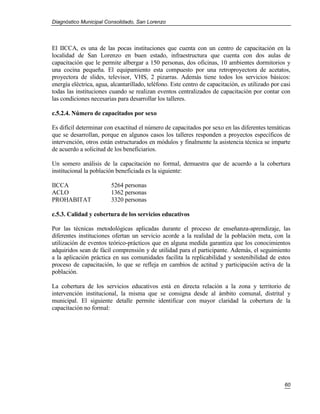 Diagnóstico Municipal Consolidado, San Lorenzo




El IICCA, es una de las pocas instituciones que cuenta con un centro de capacitación en la
localidad de San Lorenzo en buen estado, infraestructura que cuenta con dos aulas de
capacitación que le permite albergar a 150 personas, dos oficinas, 10 ambientes dormitorios y
una cocina pequeña. El equipamiento esta compuesto por una retroproyectora de acetatos,
proyectora de slides, televisor, VHS, 2 pizarras. Además tiene todos los servicios básicos:
energía eléctrica, agua, alcantarillado, teléfono. Este centro de capacitación, es utilizado por casi
todas las instituciones cuando se realizan eventos centralizados de capacitación por contar con
las condiciones necesarias para desarrollar los talleres.

c.5.2.4. Número de capacitados por sexo

Es difícil determinar con exactitud el número de capacitados por sexo en las diferentes temáticas
que se desarrollan, porque en algunos casos los talleres responden a proyectos específicos de
intervención, otros están estructurados en módulos y finalmente la asistencia técnica se imparte
de acuerdo a solicitud de los beneficiarios.

Un somero análisis de la capacitación no formal, demuestra que de acuerdo a la cobertura
institucional la población beneficiada es la siguiente:

IICCA                    5264 personas
ACLO                     1362 personas
PROHABITAT               3320 personas

c.5.3. Calidad y cobertura de los servicios educativos

Por las técnicas metodológicas aplicadas durante el proceso de enseñanza-aprendizaje, las
diferentes instituciones ofertan un servicio acorde a la realidad de la población meta, con la
utilización de eventos teórico-prácticos que en alguna medida garantiza que los conocimientos
adquiridos sean de fácil comprensión y de utilidad para el participante. Además, el seguimiento
a la aplicación práctica en sus comunidades facilita la replicabilidad y sostenibilidad de estos
proceso de capacitación, lo que se refleja en cambios de actitud y participación activa de la
población.

La cobertura de los servicios educativos está en directa relación a la zona y territorio de
intervención institucional, la misma que se consigna desde al ámbito comunal, distrital y
municipal. El siguiente detalle permite identificar con mayor claridad la cobertura de la
capacitación no formal:




                                                                                                  60
 