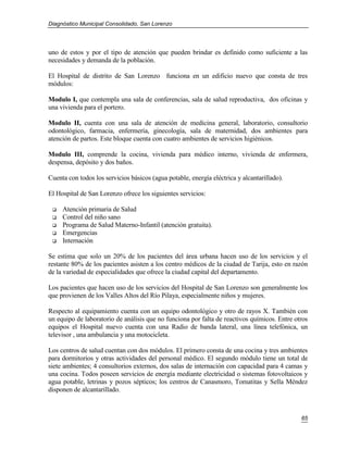 Diagnóstico Municipal Consolidado, San Lorenzo




uno de estos y por el tipo de atención que pueden brindar es definido como suficiente a las
necesidades y demanda de la población.

El Hospital de distrito de San Lorenzo funciona en un edificio nuevo que consta de tres
módulos:

Modulo I, que contempla una sala de conferencias, sala de salud reproductiva, dos oficinas y
una vivienda para el portero.

Modulo II, cuenta con una sala de atención de medicina general, laboratorio, consultorio
odontológico, farmacia, enfermería, ginecología, sala de maternidad, dos ambientes para
atención de partos. Este bloque cuenta con cuatro ambientes de servicios higiénicos.

Modulo III, comprende la cocina, vivienda para médico interno, vivienda de enfermera,
despensa, depósito y dos baños.

Cuenta con todos los servicios básicos (agua potable, energía eléctrica y alcantarillado).

El Hospital de San Lorenzo ofrece los siguientes servicios:

    Atención primaria de Salud
    Control del niño sano
    Programa de Salud Materno-Infantil (atención gratuita).
    Emergencias
    Internación

Se estima que solo un 20% de los pacientes del área urbana hacen uso de los servicios y el
restante 80% de los pacientes asisten a los centro médicos de la ciudad de Tarija, esto en razón
de la variedad de especialidades que ofrece la ciudad capital del departamento.

Los pacientes que hacen uso de los servicios del Hospital de San Lorenzo son generalmente los
que provienen de los Valles Altos del Río Pilaya, especialmente niños y mujeres.

Respecto al equipamiento cuenta con un equipo odontológico y otro de rayos X. También con
un equipo de laboratorio de análisis que no funciona por falta de reactivos químicos. Entre otros
equipos el Hospital nuevo cuenta con una Radio de banda lateral, una línea telefónica, un
televisor , una ambulancia y una motocicleta.

Los centros de salud cuentan con dos módulos. El primero consta de una cocina y tres ambientes
para dormitorios y otras actividades del personal médico. El segundo módulo tiene un total de
siete ambientes; 4 consultorios externos, dos salas de internación con capacidad para 4 camas y
una cocina. Todos poseen servicios de energía mediante electricidad o sistemas fotovoltaicos y
agua potable, letrinas y pozos sépticos; los centros de Canasmoro, Tomatitas y Sella Méndez
disponen de alcantarillado.



                                                                                              65
 