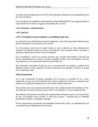 Diagnóstico Municipal Consolidado, San Lorenzo




Los datos permiten deducir que en el 54.2% de las familias, el dormitorio es compartido por mas
de cuatro miembros.

Con el propósito de combatir la enfermedad del chagas PROHABITAT está implementando el
mejoramiento de viviendas en algunas comunidades de la sección.

c.10. Transporte y comunicaciones

c.10.1. Red vial

c.10.1.1. Principales tramos, longitudes y accesibilidad según clase

La ausencia de una infraestructura caminera adecuada es uno de los principales obstáculos que
frenan el desarrollo socioeconómico de la sección.

La red caminera, actual esta en regular estado, lo cual no permite un flujo permanente de
transporte de productos desde los centros de producción a los mercados locales, nacionales y
regionales, además que eleva los costos de transporte.

En la actualidad se cuenta con caminos carreteros que se tornan intransitables en la época de
lluvias, principalmente los caminos vecinales, quedando aisladas varias comunidades o centros
de producción, con el consecuente deterioro de la producción.

Para desarrollar actividades productivas en la comercialización de productos, traslado de la
población durante el flujo migratorio y de aprovisionamiento de materiales e insumos, se cuenta
con las siguientes redes:

i) Red Fundamental

En lo que corresponde al espacio geográfico de la Sección, se extiende de sur a norte,
comprende vías que unen la localidad de San Lorenzo capital de la Sección y principal centro
urbano con la capital del departamento y otros centros urbanos nacionales.

Esta carretera tiene una extensión aproximada de 22 km., desde el puente de Tomatitas (a 5 km.
de Tarija) hasta la serranía de Sama, de los cuales 6 son asfaltados y 16 con cubierta de ripio.

Sin embargo, técnicamente son caminos de segundo orden afirmados en grava y con pocas obras
de arte, con drenajes malos (excepto el tramo San Lorenzo - Tomatitas que es asfaltado)
permitiendo el tráfico a velocidades reducidas.

Por las características que presenta son transitables durante todo el año y su mantenimiento está
a cargo del Servicio Departamental de Caminos.




                                                                                              76
 