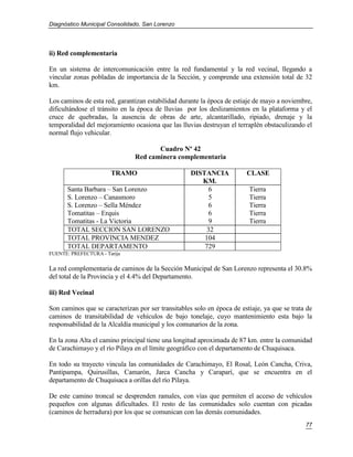 Diagnóstico Municipal Consolidado, San Lorenzo




ii) Red complementaria

En un sistema de intercomunicación entre la red fundamental y la red vecinal, llegando a
vincular zonas pobladas de importancia de la Sección, y comprende una extensión total de 32
km.

Los caminos de esta red, garantizan estabilidad durante la época de estiaje de mayo a noviembre,
dificultándose el tránsito en la época de lluvias por los deslizamientos en la plataforma y el
cruce de quebradas, la ausencia de obras de arte, alcantarillado, ripiado, drenaje y la
temporalidad del mejoramiento ocasiona que las lluvias destruyan el terraplén obstaculizando el
normal flujo vehicular.

                                      Cuadro Nº 42
                               Red caminera complementaria

                       TRAMO                        DISTANCIA           CLASE
                                                       KM.
      Santa Barbara – San Lorenzo                         6              Tierra
      S. Lorenzo – Canasmoro                              5              Tierra
      S. Lorenzo – Sella Méndez                           6              Tierra
      Tomatitas – Erquis                                  6              Tierra
      Tomatitas - La Victoria                             9              Tierra
      TOTAL SECCION SAN LORENZO                          32
      TOTAL PROVINCIA MENDEZ                            104
      TOTAL DEPARTAMENTO                                729
FUENTE: PREFECTURA - Tarija

La red complementaria de caminos de la Sección Municipal de San Lorenzo representa el 30.8%
del total de la Provincia y el 4.4% del Departamento.

iii) Red Vecinal

Son caminos que se caracterizan por ser transitables solo en época de estiaje, ya que se trata de
caminos de transitabilidad de vehículos de bajo tonelaje, cuyo mantenimiento esta bajo la
responsabilidad de la Alcaldía municipal y los comunarios de la zona.

En la zona Alta el camino principal tiene una longitud aproximada de 87 km. entre la comunidad
de Carachimayo y el río Pilaya en el límite geográfico con el departamento de Chuquisaca.

En todo su trayecto vincula las comunidades de Carachimayo, El Rosal, León Cancha, Criva,
Pantipampa, Quirusillas, Camarón, Jarca Cancha y Caraparí, que se encuentra en el
departamento de Chuquisaca a orillas del río Pilaya.

De este camino troncal se desprenden ramales, con vías que permiten el acceso de vehículos
pequeños con algunas dificultades. El resto de las comunidades solo cuentan con picadas
(caminos de herradura) por los que se comunican con las demás comunidades.
                                                                                              77
 