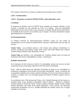 Diagnóstico Municipal Consolidado, San Lorenzo




Por otra parte, la Sección no se cuenta con ningún tipo de transporte aéreo y pluvial.

c.10.2. Comunicaciones

c.10.2.1. Existencia y servicios de DITER, ENTEL, radio aficionados y otros

i) Telefonía

El programa de telefonía rural de COSETT tiene instaladas dos centrales ubicadas en San
Lorenzo y Tomatitas con una cobertura de 5 Km. a la redonda. Entre las comunidades
beneficiadas con este servicio están: Lajas, Canasmoro, Tomatitas, Rancho Norte, Rancho Sud y
la localidad de San Lorenzo con sus barrios que la integran. El total de beneficiarios alcanza
aproximadamente a 416 abonados.

ii) Telecomunicaciones

La Empresa Nacional de Telecomunicaciones (ENTEL), cuenta con una central de
comunicaciones con un sistema de discado directo Nacional e Internacional. Hay dos tipos de
servicio:

Tarjeta Unica, cuya cobertura alcanza a: San Lorenzo (dos cabinas), Carachimayo, La
Victoria, Canasmoro (dos cabinas), Erquis Norte, Erquis Sud, Sella Méndez (dos cabinas),
Tomatas Grande y Rancho Norte, Quirusillas, Coimata.

Tarjeta Chip, que beneficia a las comunidades de: Tomatitas, Rancho Sud, La Normal de
Canasmoro, San Lorenzo, Santa Bárbara, Coimata, , Carachimayo.

iii) Radio comunicación

En el municipio de San Lorenzo un total de 21 comunidades cuentan con servicios de radio
comunicación, que en porcentajes representa el 28% del total de comunidades .

Existe radio de banda lateral que dependen del Distrito de Salud en las comunidades de
Canasmoro, Carachimayo, León Cancha, Cerro de Plata, Sella Méndez , Jarcas, y Camarón, que
se encuentran instaladas en los Centros y Puestos Sanitarios. El servicio social de estas radios es
eventual y se traduce solo a las actividades propias del Distrito de Salud y algunos casos de
emergencia.

En coordinación entre Plan Internacional Tarija y la H. Alcaldía Municipal de San Lorenzo se
instalaron radios en las siguientes comunidades: Falda la Quinua, Huacata, La Hondura,
Tomatas Grande, El Rosal, San Isidro, Yumaza, Zapatera, Hoyadas, Mandor Grande, Pampa
Grande, Quirusillas, San Pedro de las Peñas, Pajonalcito y San Lorencito. que mantienen
comunicación permanente con la H. Alcaldía Municipal que también cuenta con un equipo
instalado en sus oficinas.



                                                                                                79
 