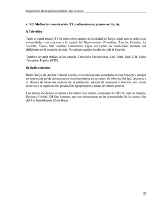 Diagnóstico Municipal Consolidado, San Lorenzo




c.10.3. Medios de comunicación: TV, radioemisoras, prensa escrita, etc.

i) Televisión

Tanto el canal estatal (TVB) como otros canales de la ciudad de Tarija llegan con su señal a las
comunidades más cercanas a la capital del Departamento (Tomatitas, Rancho, Coimata, La
Victoria, Erquis, San Lorenzo, Canasmoro, Lajas, etc.) pero las condiciones técnicas son
deficientes en la mayoría de ellas. No existen canales locales en toda la Sección.

También se capta señales de los canales. Televisión Universitaria, Red Unitel, Red ATB, Radio
Televisión Popular (RTP).

ii) Radio emisoras

Radio Tarija, de Acción Cultural Loyola, es la emisora mas escuchada en esta Sección y cumple
un importante rol de comunicación constituyéndose en un centro de información ágil, oportuna y
al alcance de todos los sectores de la población, además de aumentar e informar con temas
relativos a la organización, producción agropecuaria y temas de interés general.

Con menos incidencia se cuenta a las radios: Los Andes, Guadalquivir, FIDES, Luis de Fuentes,
Bananas, Global, FM San Lorenzo, que son sintonizadas en las comunidades de la cuenta Alta
del Río Guadalquivir (Zona Baja).




                                                                                             80
 