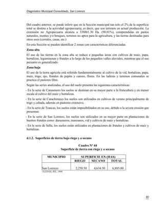 Diagnóstico Municipal Consolidado, San Lorenzo




Del cuadro anterior, se puede inferir que en la Sección municipal tan solo el 2% de la superficie
total se destina a la actividad agropecuaria; es decir, que son terrenos en actual producción. La
extensión no Agropecuaria alcanza a 338861.30 Ha. (98.01%), comprendidas en pastos
naturales, montes y/o bosques, terrenos no aptos para la agricultura, y las tierras destinadas para
otros usos (corrales, casas, etc.)
En esta Sección se pueden identificar 2 zonas con características diferenciadas.
Zona alta
El uso de las tierras en la zona alta se reduce a pequeñas áreas con cultivos de maíz, papa,
hortalizas, leguminosas y frutales a lo largo de los pequeños valles aluviales, mientras que el uso
pecuario es generalizado.
Zona baja
El uso de la tierra agrícola está referido fundamentalmente al cultivo de la vid, hortalizas, papa,
maíz, trigo, ajo, frutales de pepita y carozo, flores. En las laderas y terrenos comunales se
practica el pastoreo libre.
Según las series analizadas, el uso del suelo presenta las siguientes características:
- En la serie de Canasmoro los suelos se destinan en su mayor parte a la fruticultura y en menor
 escala al cultivo del maíz y hortalizas.
- En la serie de Carachimayo los suelos son utilizados en cultivos de verano principalmente de
 trigo y cebada, además en pastoreo extensivo.
- En la serie de Trancas, los suelos están imposibilitados en su uso, debido a la severa erosión que
 presentan.
- En la serie de San Lorenzo, los suelos son utilizados en su mayor parte en plantaciones de
 huertos frutales como: durazneros, manzanos, vid y cultivos de maíz y hortalizas.
- En la serie de Sella, los suelos están utilizados en plantaciones de frutales y cultivos de maíz y
 hortalizas.

d.1.2. Superficies de tierra bajo riego y a secano

                                         Cuadro Nº 44
                            Superficie de tierra con riego y a secano

                 MUNICIPIO                SUPERFICIE EN (HAS)
                                       RIEGO   SECANO     TOTAL

             San Lorenzo                2,250.50       4,634.50        6,885.00
             FUENTE: PIT, 1999




                                                                                                 82
 