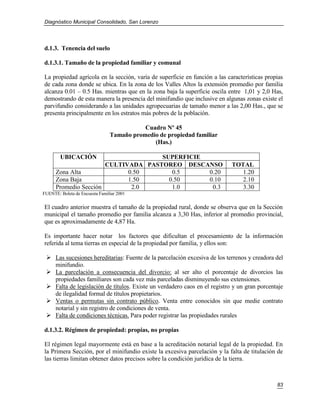 Diagnóstico Municipal Consolidado, San Lorenzo




d.1.3. Tenencia del suelo

d.1.3.1. Tamaño de la propiedad familiar y comunal

La propiedad agrícola en la sección, varía de superficie en función a las características propias
de cada zona donde se ubica. En la zona de los Valles Altos la extensión promedio por familia
alcanza 0.01 – 0.5 Has. mientras que en la zona baja la superficie oscila entre 1,01 y 2,0 Has,
demostrando de esta manera la presencia del minifundio que inclusive en algunas zonas existe el
parvifundio considerando a las unidades agropecuarias de tamaño menor a las 2,00 Has., que se
presenta principalmente en los estratos más pobres de la población.

                                           Cuadro Nº 45
                                Tamaño promedio de propiedad familiar
                                              (Has.)

        UBICACIÓN                    SUPERFICIE
                       CULTIVADA PASTOREO DESCANSO                          TOTAL
      Zona Alta              0.50       0.5     0.20                           1.20
      Zona Baja              1.50      0.50     0.10                           2.10
      Promedio Sección        2.0       1.0      0.3                           3.30
FUENTE: Boleta de Encuesta Familiar 2001

El cuadro anterior muestra el tamaño de la propiedad rural, donde se observa que en la Sección
municipal el tamaño promedio por familia alcanza a 3,30 Has, inferior al promedio provincial,
que es aproximadamente de 4,87 Ha.

Es importante hacer notar los factores que dificultan el procesamiento de la información
referida al tema tierras en especial de la propiedad por familia, y ellos son:

  Las sucesiones hereditarias: Fuente de la parcelación excesiva de los terrenos y creadora del
   minifundio.
  La parcelación a consecuencia del divorcio: al ser alto el porcentaje de divorcios las
   propiedades familiares son cada vez más parceladas disminuyendo sus extensiones.
  Falta de legislación de títulos. Existe un verdadero caos en el registro y un gran porcentaje
   de ilegalidad formal de títulos propietarios.
  Ventas o permutas sin contrato público. Venta entre conocidos sin que medie contrato
   notarial y sin registro de condiciones de venta.
  Falta de condiciones técnicas. Para poder registrar las propiedades rurales

d.1.3.2. Régimen de propiedad: propias, no propias

El régimen legal mayormente está en base a la acreditación notarial legal de la propiedad. En
la Primera Sección, por el minifundio existe la excesiva parcelación y la falta de titulación de
las tierras limitan obtener datos precisos sobre la condición jurídica de la tierra.



                                                                                              83
 