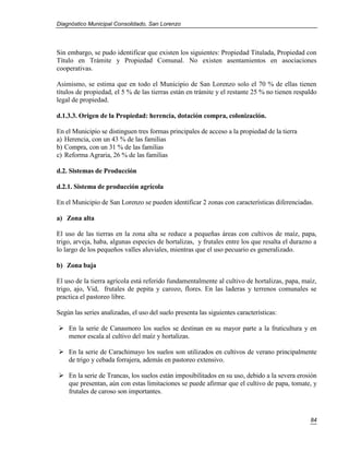 Diagnóstico Municipal Consolidado, San Lorenzo




Sin embargo, se pudo identificar que existen los siguientes: Propiedad Titulada, Propiedad con
Título en Trámite y Propiedad Comunal. No existen asentamientos en asociaciones
cooperativas.

Asimismo, se estima que en todo el Municipio de San Lorenzo solo el 70 % de ellas tienen
títulos de propiedad, el 5 % de las tierras están en trámite y el restante 25 % no tienen respaldo
legal de propiedad.

d.1.3.3. Origen de la Propiedad: herencia, dotación compra, colonización.

En el Municipio se distinguen tres formas principales de acceso a la propiedad de la tierra
a) Herencia, con un 43 % de las familias
b) Compra, con un 31 % de las familias
c) Reforma Agraria, 26 % de las familias

d.2. Sistemas de Producción

d.2.1. Sistema de producción agrícola

En el Municipio de San Lorenzo se pueden identificar 2 zonas con características diferenciadas.

a) Zona alta

El uso de las tierras en la zona alta se reduce a pequeñas áreas con cultivos de maíz, papa,
trigo, arveja, haba, algunas especies de hortalizas, y frutales entre los que resalta el durazno a
lo largo de los pequeños valles aluviales, mientras que el uso pecuario es generalizado.

b) Zona baja

El uso de la tierra agrícola está referido fundamentalmente al cultivo de hortalizas, papa, maíz,
trigo, ajo, Vid, frutales de pepita y carozo, flores. En las laderas y terrenos comunales se
practica el pastoreo libre.

Según las series analizadas, el uso del suelo presenta las siguientes características:

 En la serie de Canasmoro los suelos se destinan en su mayor parte a la fruticultura y en
  menor escala al cultivo del maíz y hortalizas.

 En la serie de Carachimayo los suelos son utilizados en cultivos de verano principalmente
  de trigo y cebada forrajera, además en pastoreo extensivo.

 En la serie de Trancas, los suelos están imposibilitados en su uso, debido a la severa erosión
  que presentan, aún con estas limitaciones se puede afirmar que el cultivo de papa, tomate, y
  frutales de caroso son importantes.



                                                                                               84
 