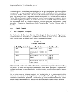 Diagnóstico Municipal Consolidado, San Lorenzo




Asimismo, existen comunidades que paulatinamente se van constituyendo en centros poblados
concentrando a un importante número de habitantes, con la dotación de servicios domiciliarios
aunque con muchas limitaciones. Este proceso de “urbanización” se presenta principalmente
en la zona del valle central y que tienen una mayor comunicación e influencia de la ciudad de
Tarija, el desarrollo de actividades no agrícolas como el transporte y comercio y otros factores
de carácter subjetivo y social que en muchas situaciones son resultado del proceso migratorio
de la población hacia la República Argentina. Se pudo identificar los siguientes centros
poblados: Canasmoro, Carachimayo, Sella, Tomatitas, La Victoria, Coimata, Lajas, El
Rancho.

a.3.     Manejo Espacial

a.3.1. Uso y ocupación del espacio

La clasificación de las tierras ha sido elaborada por la Superintendencia Agraria cuyo
documento final fue entregado a la Alcandía de San Lorenzo en marzo del año 2000. Según el
mencionado estudio, se denotan cuatro grandes unidades fisiográficas:

                                        Cuadro Nº 4
                                    Unidades fisiográficas

         D. Código Unidad             Descripción                 Sub Unidad
       C.3.9                     VALLE DE TARIJA                C.3.9.A
                                                                C.3.9.B
       C.1.10                    SERRANIAS NORTE DE
                                 SELLA
       C.1.11                    SERRANIAS CUESTA DE C.1.11.A
                                 SAMA                C.1.11.B
                                                     C.1.11.C
       C.1.13                    SERRANIAS PUENTE DE
                                 ISCAYACHI

El mencionado estudio explica detalladamente las características específicas de cada unidad y
sub unidad, así como otros aspectos relacionados al tema. Desde el punto de vista ambiental,
enfoque que tiene el presente diagnóstico, nos interesa hacer un análisis interpretativo de estos
datos.

Por la forma en que se presentan los datos para la descripción de los suelos, es conveniente
mantener una secuencia de interpretación por unidad o sub unidad que mencione las
características relevantes, problemas y restricciones, y potencialidades en un mismo acápite,
de esta manera evitamos saltos en la lectura que desfavorecen un enfoque integral del tema.




                                                                                               9
 
