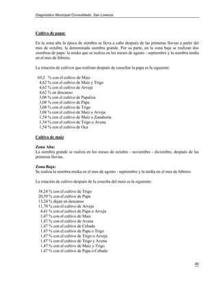 Diagnóstico Municipal Consolidado, San Lorenzo




Cultivo de papa:

En la zona alta la época de siembra se lleva a cabo después de las primeras lluvias a partir del
mes de octubre, la denominada siembra grande. Por su parte, en la zona baja se realizan dos
siembras de papa: la miska que se realiza en los meses de agosto - septiembre y la siembra tardía
en el mes de febrero.

La rotación de cultivos que realizan después de cosechar la papa es la siguiente:

 69,2 % con el cultivo de Maíz
  4,62 % con el cultivo de Maíz y Trigo
  4,62 % con el cultivo de Arveja
  4,62 % en descanso
  3,08 % con el cultivo de Papaliza
  3,08 % con el cultivo de Papa
  3,08 % con el cultivo de Trigo
  3,08 % con el cultivo de Maíz o Arveja
  1,54 % con el cultivo de Maíz o Zanahoria
  1,54 % con el cultivo de Trigo o Avena
  1,54 % con el cultivo de Oca

Cultivo de maíz

Zona Alta:
La siembra grande se realiza en los meses de octubre - noviembre - diciembre, después de las
primeras lluvias.

Zona Baja:
Se realiza la siembra miska en el mes de agosto - septiembre y la tardía en el mes de febrero.

La rotación de cultivo después de la cosecha del maíz es la siguiente:

 38,24 % con el cultivo de Trigo
 20,59 % con el cultivo de Papa
 13,24 % dejan en descanso
 11,79 % con el cultivo de Arveja
  4,41 % con el cultivo de Papa o Arveja
  1,47 % con el cultivo de Maíz
  1,47 % con el cultivo de Avena
  1,47 % con el cultivo de Cebada
  1,47 % con el cultivo de Papa o Trigo
  1,47 % con el cultivo de Trigo o Arveja
  1,47 % con el cultivo de Trigo y Avena
  1,47 % con el cultivo de Maíz y Trigo
  1,47 % con el cultivo de Papa o Cebada


                                                                                                 90
 