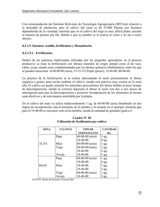 Diagnóstico Municipal Consolidado, San Lorenzo




Una recomendación del Instituto Boliviano de Tecnología Agropecuaria (IBTA)en relación a
la densidad de plantación para el cultivo del maíz es de 53.000 Plantas por hectárea
dependiendo de la variedad; mientras que en el cultivo del trigo es muy difícil poder calcular
el número de plantas por Ha. debido a que la siembra se la realiza al voleo y no así a surco
abierto.

d.2.1.5. Insumos: semilla, fertilizantes y fitosanitarios

d.2.1.5.1. Fertilizantes

Dentro de las prácticas tradicionales utilizadas por los pequeños agricultores en el proceso
productivo se tiene la fertilización con abonos naturales de origen animal como el de vaca,
cabra, oveja, siendo estos complementados por los abonos químicos (fertilizantes), entre los que
se pueden mencionar al 60-00-00 (urea), 15-15-15 (Triple quince), 18-46-00, 00-00-60.

La práctica de la fertilización se la realiza adicionando al suelo primeramente el abono
orgánico o guano, para recién sembrar el cultivo, siendo está práctica muy común en la zona
alta. El cultivo no puede asimilar los nutrientes provenientes del abono debido al poco tiempo
de descomposición, siendo lo correcto depositar el abono al suelo con dos o tres meses de
anticipación para que la descomposición y posterior incorporación de los elementos al mismo
sean efectivos y de esta manera asimilable por la planta.

En el cultivo del maíz se utiliza tradicionalmente 1 qq. de 60-00-00 (urea) distribuido en dos
etapas de incorporación; una al momento de la siembra y la restante en el aporque; mientras que
para el 18-46-00 es necesario solo en la siembra, siendo la cantidad de quintales igual a 4.

                                           Cuadro Nº 50
                               Utilización de fertilizantes por cultivo

                  ZONA           CULTIVO              TIPO DE       CANTIDAD
                                                   FERTILIZANTE        Ha.
                              Papa                60-00-00 (urea)   1 qq.
                                                  18-40-00          4 qq.
              ALTA            Maíz                60-00-00 (urea)   1 qq.
                              Trigo               60-00-00 (urea)   1 qq.
                                                  18-46-00          2 qq.
                              Arveja              18-46-00          1 qq.
                              Papa                60-00-00 (urea)   1 qq.
                                                  18-40-00          4 qq.
              BAJA            Maíz                18-46-00          3 qq.
                                                  18-46-00          1 qq.
                              Trigo               60-00-00 (urea)   1 qq.
                              Arveja              18-46-00          3 qq.
        FUENTE: Boleta de Encuesta Comunal 2001




                                                                                             93
 