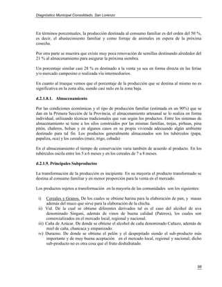Diagnóstico Municipal Consolidado, San Lorenzo




En términos porcentuales, la producción destinada al consumo familiar es del orden del 50 %,
es decir, el abastecimiento familiar y como forraje de animales en espera de la próxima
cosecha.

Por otra parte se muestra que existe muy poca renovación de semillas destinando alrededor del
21 % al almacenamiento para asegurar la próxima siembra.

Un porcentaje similar casi 28 % es destinado a la venta ya sea en forma directa en las ferias
y/o mercado campesino o realizada vía intermediarios.

En cuanto al trueque vemos que el porcentaje de la producción que se destina al mismo no es
significativa en la zona alta, siendo casi nulo en la zona baja.

d.2.1.8.1. Almacenamiento

Por las condiciones económicas y el tipo de producción familiar (estimada en un 90%) que se
dan en la Primera Sección de la Provincia, el almacenamiento artesanal se lo realiza en forma
individual, utilizando técnicas tradicionales que van según los productos. Entre los sistemas de
almacenamiento se tiene a los silos construidos por las mismas familias, trojas, pirhuas, pina
pitón, chaleros, bolsas y en algunos casos en su propia vivienda adecuando algún ambiente
destinado para tal fin. Los productos generalmente almacenados son los tubérculos (papa,
papaliza, oca) y los cereales (maíz, trigo, cebada)

En el almacenamiento el tiempo de conservación varia también de acuerdo al producto. En los
tubérculos oscila entre los 5 a 6 meses y en los cereales de 7 a 8 meses.

d.2.1.9. Principales Subproductos

La transformación de la producción es incipiente. En su mayoría el producto transformado se
destina al consumo familiar y en menor proporción para la venta en el mercado.

Los productos sujetos a transformación en la mayoría de las comunidades son los siguientes:

 i)   Cereales y Granos. De los cuales se obtiene harina para la elaboración de pan, y masas
      además del muco que sirve para la elaboración de la chicha.
 ii) Vid. De la cual se obtiene diferentes derivados tal es el caso del alcohol de uva
      denominado Singani, además de vinos de buena calidad (Pateros), los cuales son
      comercializados en el mercado local, regional y nacional.
 iii) Caña de Azúcar. De donde se obtiene el alcohol de caña denominado Cañazo, además de
      miel de caña, chancaca y empanizado.
 iv) Durazno. De donde se obtiene el pelón y el despepitado siendo el sub-producto más
      importante y de muy buena aceptación en el mercado local, regional y nacional; dicho
      sub-producto no es otra cosa que el fruto deshidratado.




                                                                                             98
 