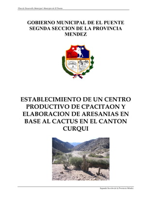 Plan de Desarrollo Municipal. Municipio de El Puente




          GOBIERNO MUNICIPAL DE EL PUENTE
           SEGNDA SECCION DE LA PROVINCIA
                      MENDEZ




  ESTABLECIMIENTO DE UN CENTRO
    PRODUCTIVO DE CPACITAON Y
   ELABORACION DE ARESANIAS EN
   BASE AL CACTUS EN EL CANTON
             CURQUI




                                                       Segunda Sección de la Provincia Méndez
 