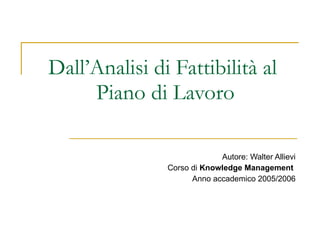 Dall’Analisi di Fattibilità al  Piano di Lavoro Autore: Walter Allievi Corso di  Knowledge Management   Anno accademico 2005/2006 