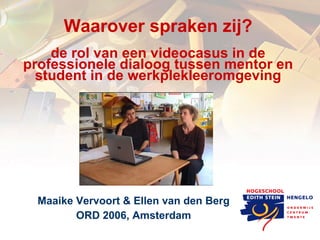 Waarover spraken zij? de rol van een videocasus in de professionele dialoog tussen mentor en student in de werkplekleeromgeving Maaike Vervoort & Ellen van den Berg ORD 2006, Amsterdam 