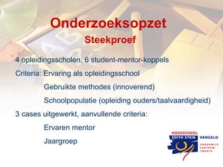 Onderzoeksopzet  Steekproef 4 opleidingsscholen, 6 student-mentor-koppels Criteria: Ervaring als opleidingsschool   Gebruikte methodes (innoverend)   Schoolpopulatie (opleiding ouders/taalvaardigheid) 3 cases uitgewerkt, aanvullende criteria:   Ervaren mentor   Jaargroep 