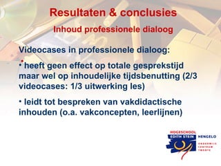 Resultaten & c onclusies Inhoud professionele dialoog Videocases in professionele dialoog: heeft geen effect op totale gesprekstijd maar wel op inhoudelijke tijdsbenutting (2/3 videocases: 1/3 uitwerking les) leidt tot bespreken van vakdidactische inhouden (o.a. vakconcepten, leerlijnen) 