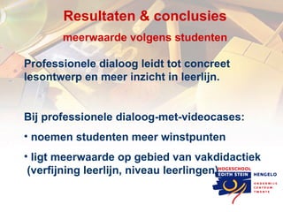 Resultaten & c onclusies meerwaarde volgens studenten Professionele dialoog leidt tot concreet lesontwerp en meer inzicht in leerlijn. Bij professionele dialoog-met-videocases: noemen studenten meer winstpunten  ligt meerwaarde op gebied van vakdidactiek  (verfijning leerlijn, niveau leerlingen)  