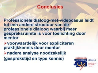 C onclusies Professionele dialoog-met-videocasus leidt tot een andere structuur van de professionele dialoog waarbij meer gespreksruimte is voor toelichting door mentor  voorwaardelijk voor expliciteren  praktijkkennis door mentor nadere analyse noodzakelijk (gesprekstijd en type kennis) 