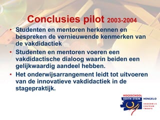 Conclusies pilot  2003-2004 Studenten en mentoren herkennen en bespreken de vernieuwende kenmerken van de vakdidactiek  Studenten en mentoren voeren een vakdidactische dialoog waarin beiden een gelijkwaardig aandeel hebben.  Het onderwijsarrangement leidt tot uitvoeren van de innovatieve vakdidactiek in de stagepraktijk. 