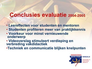 Conclusies evaluatie  2004-2005 Leereffecten voor studenten én mentoren Studenten profiteren meer van praktijkkennis Voorkeur voor minst vernieuwende  onderwerp Videoverslag stimuleert verdieping en verbreding vakdidactiek Techniek en communicatie blijken knelpunten 