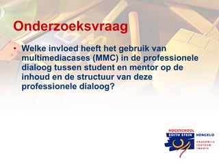 Onderzoeksvraag Welke invloed heeft het gebruik van multimediacases (MMC) in de professionele dialoog tussen student en mentor op de inhoud en de structuur van deze professionele dialoog? 