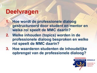 Deelvragen Hoe wordt de professionele dialoog gestructureerd door student en mentor en welke rol speelt de MMC daarin? Welke inhouden (topics) worden in de professionele dialoog besproken en welke rol speelt de MMC daarin? Hoe waarderen studenten de inhoudelijke opbrengst van de professionele dialoog? 