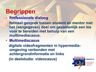 Begrippen Professionele dialoog formeel gesprek tussen student en mentor met het (aangegeven) doel om gezamenlijk een les voor te bereiden met behulp van een multimediacasus. Multimediacasus digitale videofragmenten in hypermedia- omgeving verbonden met achtergrondinformatie en links (in deelstudie: videocasus) 