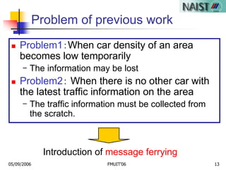 05/09/2006 FMUIT'06 13
Problem of previous work
 Problem1：When car density of an area
becomes low temporarily
- The information may be lost
 Problem2： When there is no other car with
the latest traffic information on the area
- The traffic information must be collected from
the scratch.
Introduction of message ferrying
 
