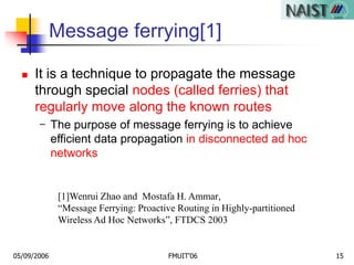 05/09/2006 FMUIT'06 15
Message ferrying[1]
 It is a technique to propagate the message
through special nodes (called ferries) that
regularly move along the known routes
- The purpose of message ferrying is to achieve
efficient data propagation in disconnected ad hoc
networks
[1]Wenrui Zhao and Mostafa H. Ammar,
“Message Ferrying: Proactive Routing in Highly-partitioned
Wireless Ad Hoc Networks”, FTDCS 2003
 