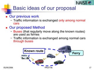 05/09/2006 FMUIT'06 17
Known route
Ferry
Basic ideas of our proposal
 Our previous work
- Traffic information is exchanged only among normal
cars
 Our proposed Method
- Buses (that regularly move along the known routes)
are used as ferries
- Traffic information is exchanged among normal cars
through buses
 
