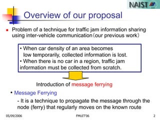 05/09/2006 FMUIT'06 2
Overview of our proposal
 Problem of a technique for traffic jam information sharing
using inter-vehicle communication（our previous work）
- It is a technique to propagate the message through the
node (ferry) that regularly moves on the known route
• When car density of an area becomes
low temporarily, collected information is lost.
• When there is no car in a region, traffic jam
information must be collected from scratch.
• Message Ferrying
Introduction of message ferrying
 