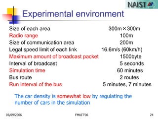 05/09/2006 FMUIT'06 24
Experimental environment
Size of each area 300m×300m
Radio range 100m
Size of communication area 200m
Legal speed limit of each link 16.6m/s (60km/h)
Maximum amount of broadcast packet 1500byte
Interval of broadcast 5 seconds
Simulation time 60 minutes
Bus route 2 routes
Run interval of the bus 5 minutes, 7 minutes
The car density is somewhat low by regulating the
number of cars in the simulation
 