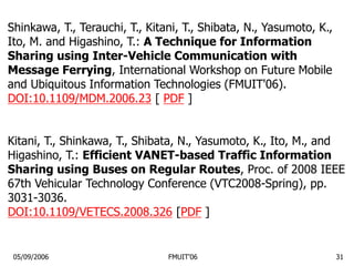 05/09/2006 FMUIT'06 31
Shinkawa, T., Terauchi, T., Kitani, T., Shibata, N., Yasumoto, K.,
Ito, M. and Higashino, T.: A Technique for Information
Sharing using Inter-Vehicle Communication with
Message Ferrying, International Workshop on Future Mobile
and Ubiquitous Information Technologies (FMUIT'06).
DOI:10.1109/MDM.2006.23 [ PDF ]
Kitani, T., Shinkawa, T., Shibata, N., Yasumoto, K., Ito, M., and
Higashino, T.: Efficient VANET-based Traffic Information
Sharing using Buses on Regular Routes, Proc. of 2008 IEEE
67th Vehicular Technology Conference (VTC2008-Spring), pp.
3031-3036.
DOI:10.1109/VETECS.2008.326 [PDF ]
 
