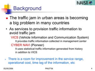05/09/2006 FMUIT'06 4
Background
 The traffic jam in urban areas is becoming
a big problem in many countries
• As services to provision traffic information to
avoid traffic jam
VICS (Vehicle Information and Communication System)
It provides traffic information collected in management center
CYBER NAVI (Pioneer)
It uses statistical traffic information generated from history
in addition to VICS
 There is a room for improvement in the service range,
operational cost, time lag of the information, etc
 