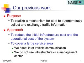 05/09/2006 FMUIT'06 5
Our previous work
 Purpose
- To realize a mechanism for cars to autonomously
collect and exchange traffic information
 Approach
- To reduce the initial infrastructure cost and the
operational cost of the system
- To cover a large service area
 We adopt inter-vehicle communication
 We do not use infrastructure or a management
center
 