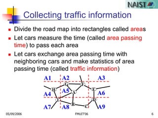 05/09/2006 FMUIT'06 6
Collecting traffic information
 Divide the road map into rectangles called areas
 Let cars measure the time (called area passing
time) to pass each area
 Let cars exchange area passing time with
neighboring cars and make statistics of area
passing time (called traffic information)
A6
A9
A2
A5
A1 A3
A4
A7 A8
G
A
H
I
B
D
C
F
E
 