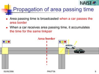 05/09/2006 FMUIT'06 8
Propagation of area passing time
 Area passing time is broadcasted when a car passes the
area border
 When a car receives area passing time, it accumulates
the time for the same linkpair
Area border
 