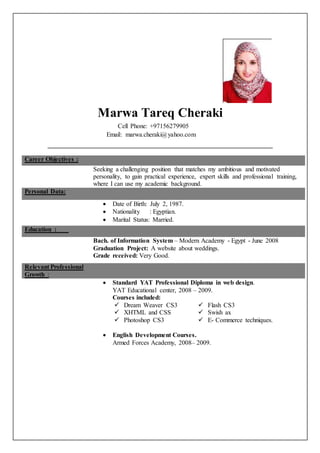 Marwa Tareq Cheraki 
Cell Phone: +97156279905 
Email: marwa.cheraki@yahoo.com 
Career Objectives : 
Seeking a challenging position that matches my ambitious and motivated 
personality, to gain practical experience, expert skills and professional training, 
where I can use my academic background. 
Personal Data: 
 Date of Birth: July 2, 1987. 
 Nationality : Egyptian. 
 Marital Status: Married. 
Education : 
Bach. of Information System – Modern Academy - Egypt - June 2008 
Graduation Project: A website about weddings. 
Grade received: Very Good. 
Relevant Professional 
Growth : 
 Standard YAT Professional Diploma in web design. 
YAT Educational center, 2008 – 2009. 
Courses included: 
 Dream Weaver CS3  Flash CS3 
 XHTML and CSS  Swish ax 
 Photoshop CS3  E- Commerce techniques. 
 English Development Courses. 
Armed Forces Academy, 2008– 2009. 
 