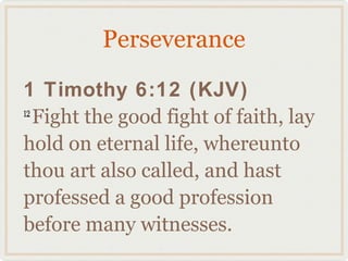 Perseverance

1 Timothy 6:12 (KJV)
12
   Fight the good fight of faith, lay
hold on eternal life, whereunto
thou art also called, and hast
professed a good profession
before many witnesses.
 