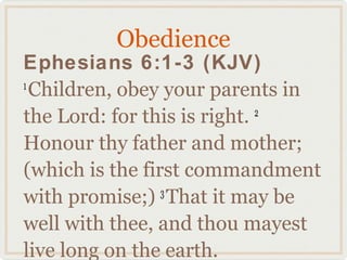 Obedience
Ephesians 6:1-3 (KJV)
1
  Children, obey your parents in
the Lord: for this is right. 2

Honour thy father and mother;
(which is the first commandment
with promise;) That it may be
                 3

well with thee, and thou mayest
live long on the earth.
 