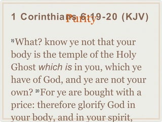 Purity
1 Corinthians 6:19-20 (KJV)

 What? know ye not that your
19

body is the temple of the Holy
Ghost which is in you, which ye
have of God, and ye are not your
own? For ye are bought with a
      20

price: therefore glorify God in
your body, and in your spirit,
 