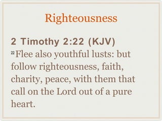 Righteousness

2 Timothy 2:22 (KJV)
22
   Flee also youthful lusts: but
follow righteousness, faith,
charity, peace, with them that
call on the Lord out of a pure
heart.
 