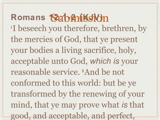 Submission
Romans 12:1-2 (KJV)
1
  I beseech you therefore, brethren, by
the mercies of God, that ye present
your bodies a living sacrifice, holy,
acceptable unto God, which is your
reasonable service. And be not
                     2

conformed to this world: but be ye
transformed by the renewing of your
mind, that ye may prove what is that
good, and acceptable, and perfect,
 