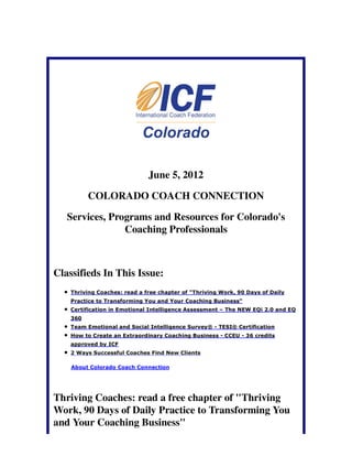 June 5, 2012

          COLORADO COACH CONNECTION

   Services, Programs and Resources for Colorado's
                Coaching Professionals



Classifieds In This Issue:
    Thriving Coaches: read a free chapter of "Thriving Work, 90 Days of Daily
    Practice to Transforming You and Your Coaching Business"
    Certification in Emotional Intelligence Assessment – The NEW EQi 2.0 and EQ
    360
    Team Emotional and Social Intelligence Survey® - TESI® Certification
    How to Create an Extraordinary Coaching Business - CCEU - 36 credits
    approved by ICF
    2 Ways Successful Coaches Find New Clients

    About Colorado Coach Connection




Thriving Coaches: read a free chapter of "Thriving
Work, 90 Days of Daily Practice to Transforming You
and Your Coaching Business"
 