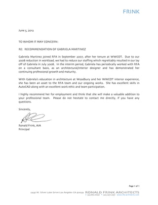 June 5, 2012


TO WHO IT MAY CONCERN:
     OM       C

RE: RECOMMENDA
             ATION OF GABRIELA M
                               MARTINEZ

Gabriela Martinez jo oined RFA in Septembe 2007, afte her tenure at WWCOT. Due to our
                                           er            er                                 o
2008 redduction in workload, we had to redu our staff
                                           uce          fing which re
                                                                    egrettably re
                                                                                esulted in ou lay
                                                                                            ur
        abriela in July 2008. In the interim period, Gabriela has pe
off of Ga                                  m                        eriodically w
                                                                                worked with RFA
                                                                                            h
on a co onsultant basis, as an architectu  ural/interior designer a and has de  emonstrated her
                                                                                            d
continuin professio
        ng          onal growth and maturitty.

With Gabriela’s educ
                   cation in architecture a Woodbur and her W
                                          at      ry           WWCOT interior experience,
she has been an ass to the R
                   set        RFA team and our ongoing works. She has e
                                                               .       excellent ski in
                                                                                   ills
AutoCAD along with an excellen work ethic and team p
       D          h           nt          c        participation
                                                               n.

I highly recommend her for em         and think that she will make a valu
                            mployment a                                 uable additio to
                                                                                    on
your proofessional te
                    eam. Pleas do not h
                             se       hesitate to contact me directly, if you have any
                                                              e                    e
questions.

Sincerely
        y,




Ronald FFrink, AIA
Principal




                                                                                        Page 1 of 1
                                                                                           e
 