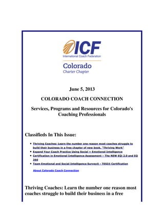 June 5, 2013
COLORADO COACH CONNECTION
Services, Programs and Resources for Colorado's
Coaching Professionals
Classifieds In This Issue:
Thriving Coaches: Learn the number one reason most coaches struggle to
build their business in a free chapter of new book, "Thriving Work"
Expand Your Coach Practice Using Social + Emotional Intelligence
Certification in Emotional Intelligence Assessment – The NEW EQi 2.0 and EQ
360
Team Emotional and Social Intelligence Survey® - TESI® Certification
About Colorado Coach Connection
Thriving Coaches: Learn the number one reason most
coaches struggle to build their business in a free
 