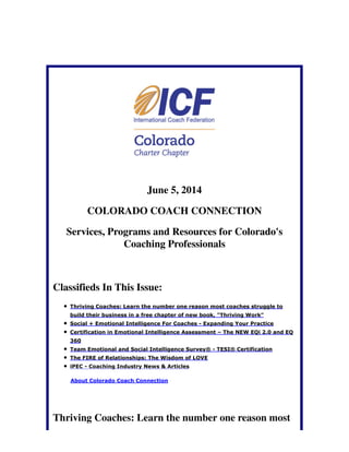 June 5, 2014
COLORADO COACH CONNECTION
Services, Programs and Resources for Colorado's
Coaching Professionals
Classifieds In This Issue:
Thriving Coaches: Learn the number one reason most coaches struggle to
build their business in a free chapter of new book, "Thriving Work"
Social + Emotional Intelligence For Coaches - Expanding Your Practice
Certification in Emotional Intelligence Assessment – The NEW EQi 2.0 and EQ
360
Team Emotional and Social Intelligence Survey® - TESI® Certification
The FIRE of Relationships: The Wisdom of LOVE
iPEC - Coaching Industry News & Articles
About Colorado Coach Connection
Thriving Coaches: Learn the number one reason most
 
