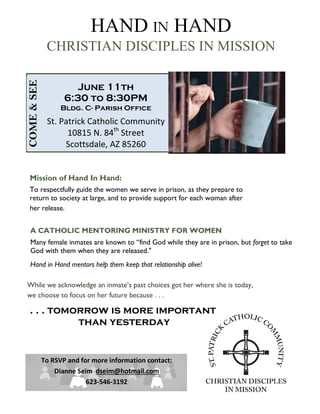 June 11th
6:30 to 8:30PM
Bldg. C- Parish Office
St. Patrick Catholic Community
10815 N. 84th
Street
Scottsdale, AZ 85260
HAND IN HAND
CHRISTIAN DISCIPLES IN MISSION
A CATHOLIC MENTORING MINISTRY FOR WOMEN
Many female inmates are known to “find God while they are in prison, but forget to take
God with them when they are released."
Hand in Hand mentors help them keep that relationship alive!
Mission of Hand In Hand:
To respectfully guide the women we serve in prison, as they prepare to
return to society at large, and to provide support for each woman after
her release.
. . . tomorrow is more important
than yesterday
While we acknowledge an inmate’s past choices got her where she is today,
we choose to focus on her future because . . .
To RSVP and for more information contact:
Dianne Seim dseim@hotmail.com
623-546-3192
COME&SEE
 